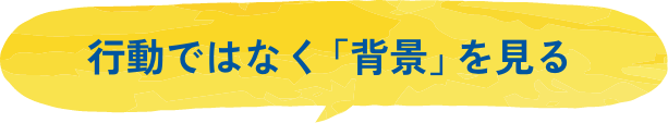 行動ではなく「背景」を見る