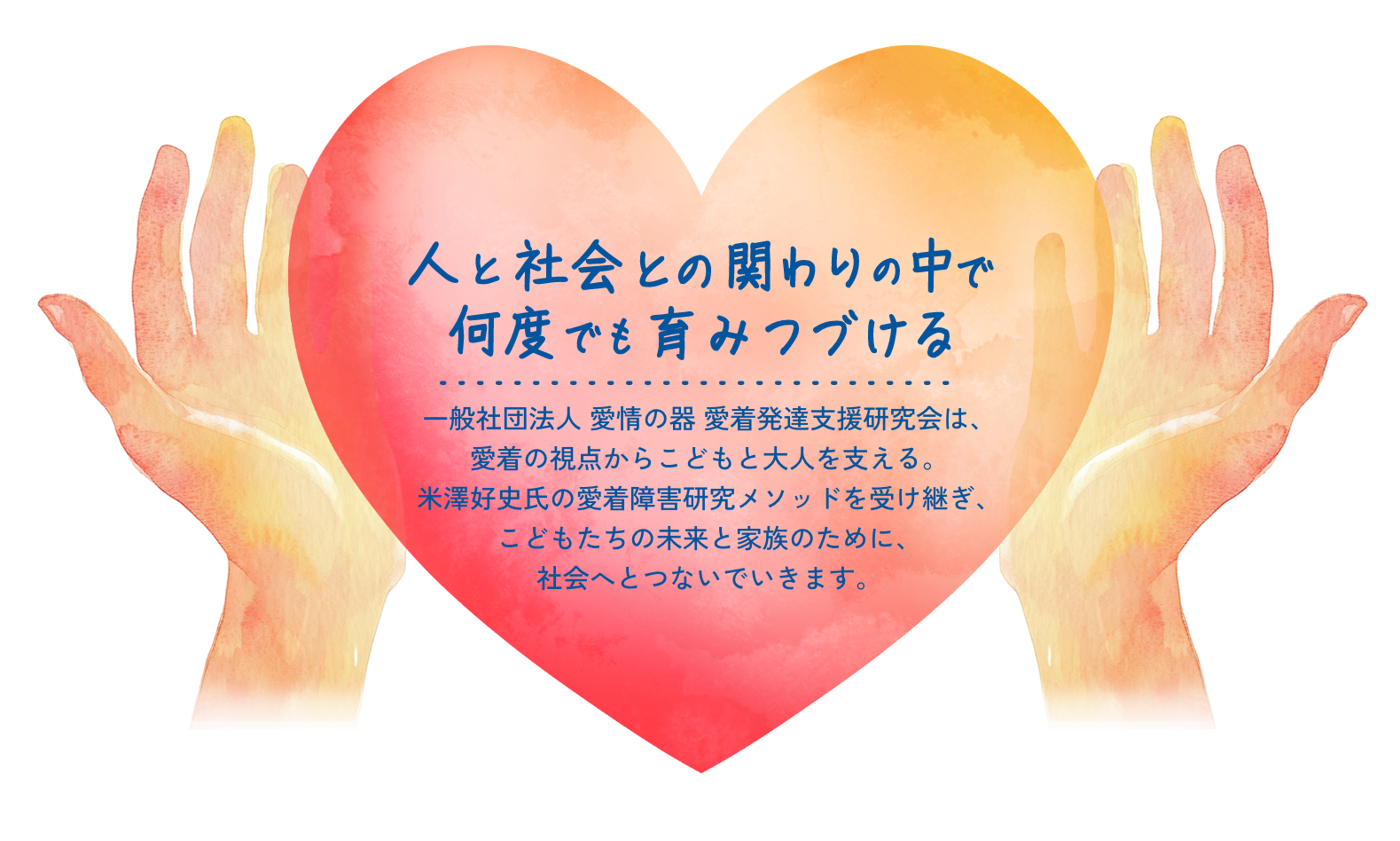 人と社会との関わりの中で何度でも育みつづける 一般社団法人 愛情の器 愛着発達支援研究会は、愛着の視点からこどもと大人を支える。 米澤好史氏の愛着障害研究メソッドを受け継ぎ、こどもたちの未来と家族のために、社会へとつないでいきます。