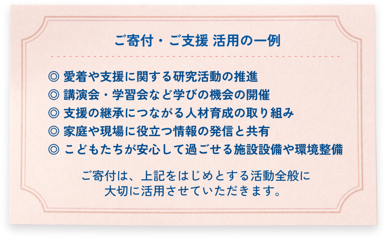 ご寄付・ご支援 活用の一例

◎ 愛着や支援に関する研究活動の推進
◎ 講演会・学習会など学びの機会の開催
◎ 支援の継承につながる人材育成の取り組み
◎ 家庭や現場に役立つ情報の発信と共有
◎ こどもたちが安心して過ごせる施設設備や環境整備

ご寄付は、上記をはじめとする活動全般に
大切に活用させていただきます。